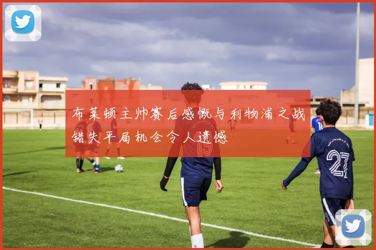 布莱顿主帅赛后感慨与利物浦之战错失平局机会令人遗憾
