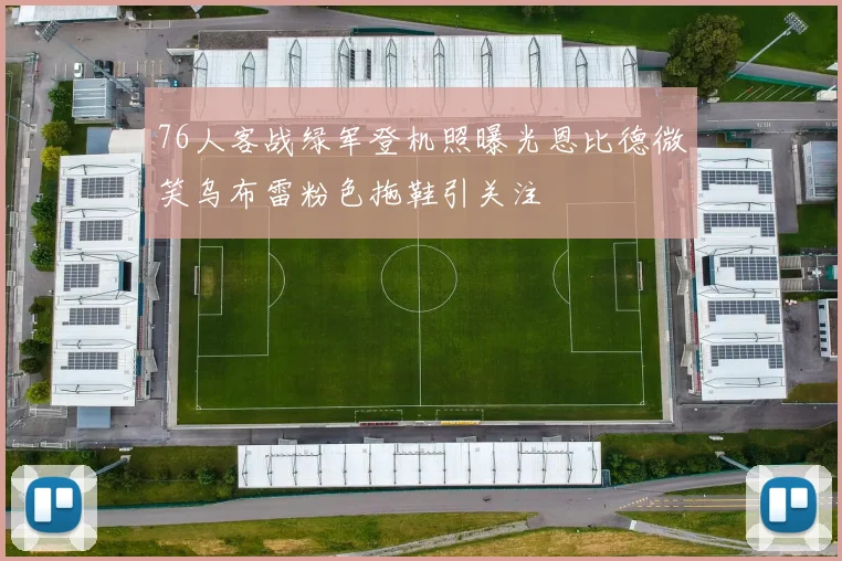 76人客战绿军登机照曝光恩比德微笑乌布雷粉色拖鞋引关注