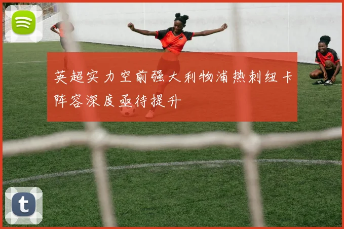 英超实力空前强大利物浦热刺纽卡阵容深度亟待提升