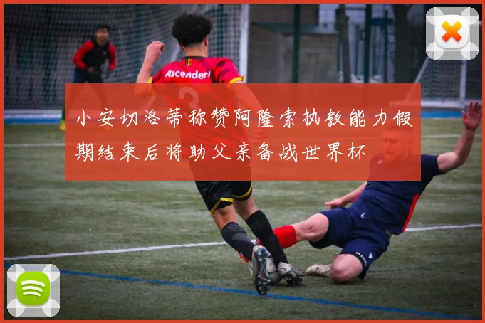 小安切洛蒂称赞阿隆索执教能力假期结束后将助父亲备战世界杯