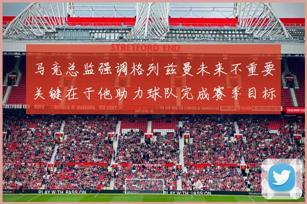马竞总监强调格列兹曼未来不重要关键在于他助力球队完成赛季目标