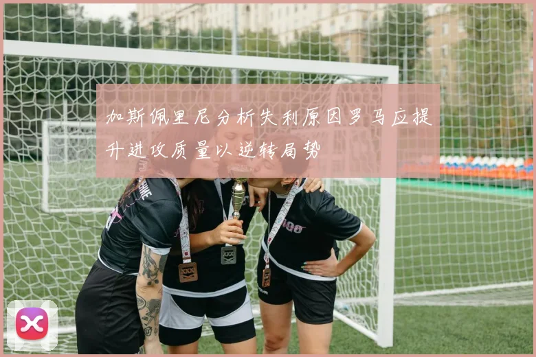 加斯佩里尼分析失利原因罗马应提升进攻质量以逆转局势
