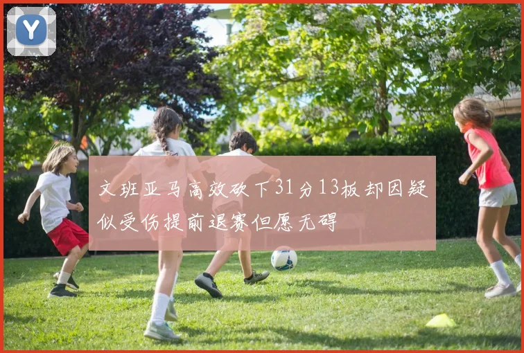 文班亚马高效砍下31分13板却因疑似受伤提前退赛但愿无碍