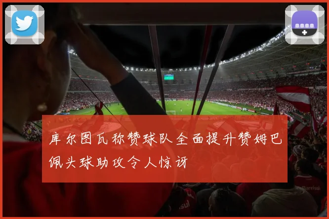 库尔图瓦称赞球队全面提升赞姆巴佩头球助攻令人惊讶