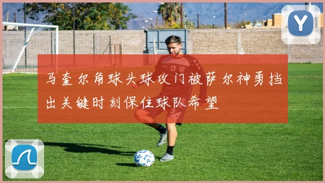 马奎尔角球头球攻门被萨尔神勇挡出关键时刻保住球队希望
