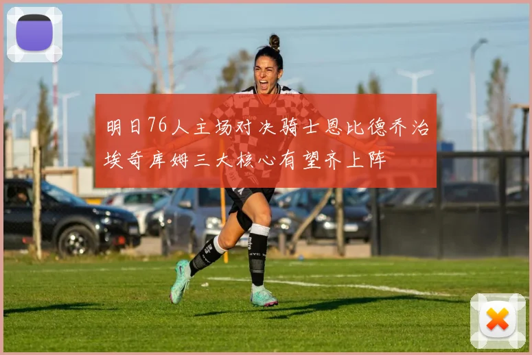 明日76人主场对决骑士恩比德乔治埃奇库姆三大核心有望齐上阵