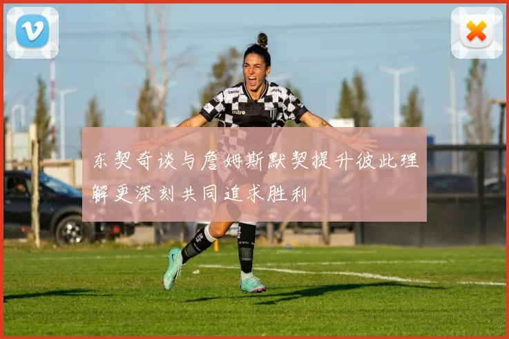 东契奇谈与詹姆斯默契提升彼此理解更深刻共同追求胜利