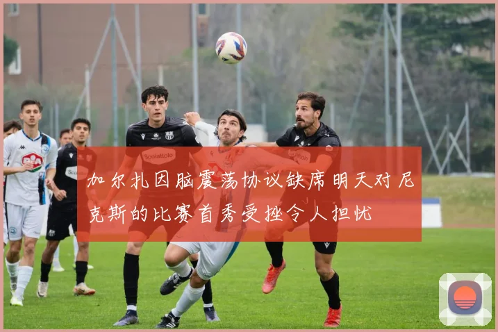 加尔扎因脑震荡协议缺席明天对尼克斯的比赛首秀受挫令人担忧
