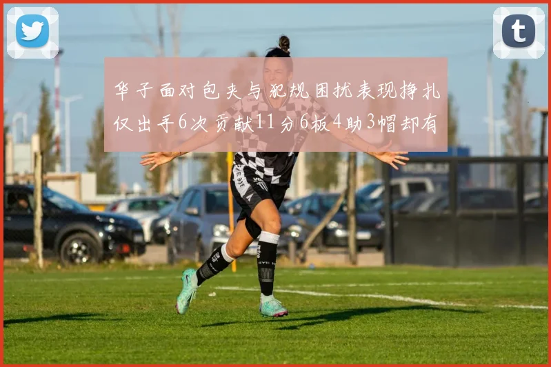 华子面对包夹与犯规困扰表现挣扎仅出手6次贡献11分6板4助3帽却有8次失误