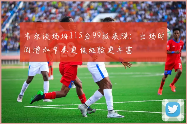 韦尔谈场均115分99板表现：出场时间增加节奏更佳经验更丰富