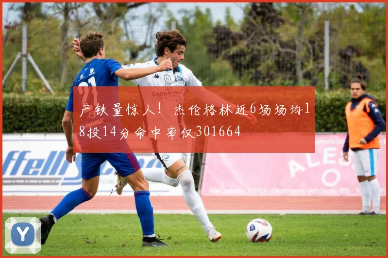 产铁量惊人！杰伦格林近6场场均18投14分命中率仅301664