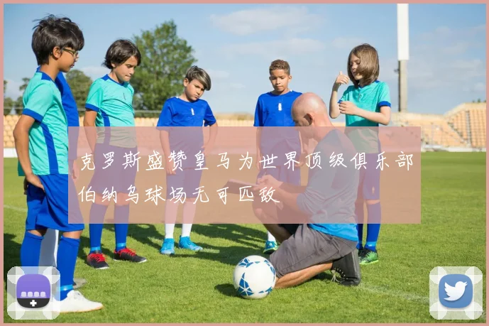 克罗斯盛赞皇马为世界顶级俱乐部伯纳乌球场无可匹敌