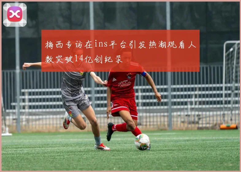 梅西专访在ins平台引发热潮观看人数突破14亿创纪录