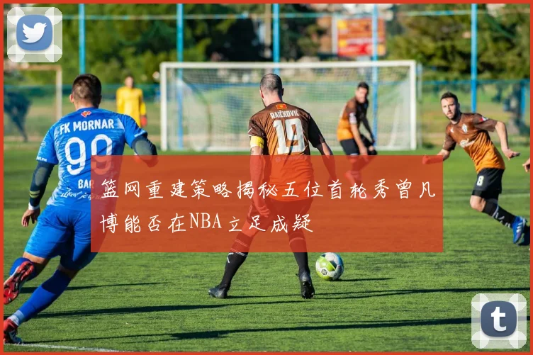篮网重建策略揭秘五位首轮秀曾凡博能否在NBA立足成疑
