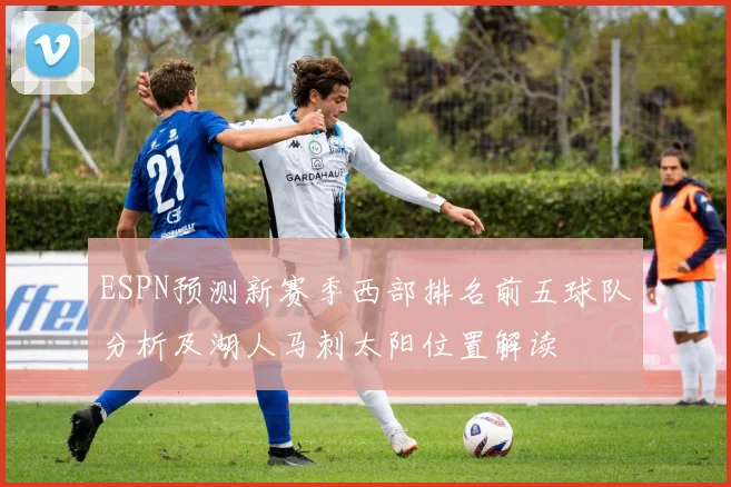 ESPN预测新赛季西部排名前五球队分析及湖人马刺太阳位置解读