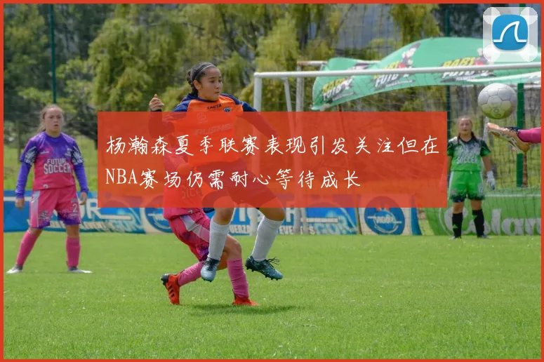 杨瀚森夏季联赛表现引发关注但在NBA赛场仍需耐心等待成长