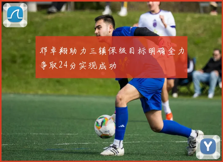 邓卓翔助力三镇保级目标明确全力争取24分实现成功