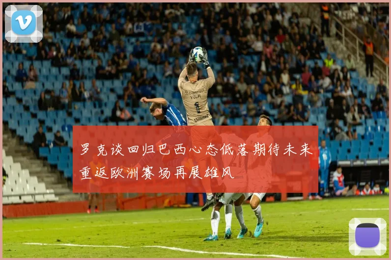 罗克谈回归巴西心态低落期待未来重返欧洲赛场再展雄风