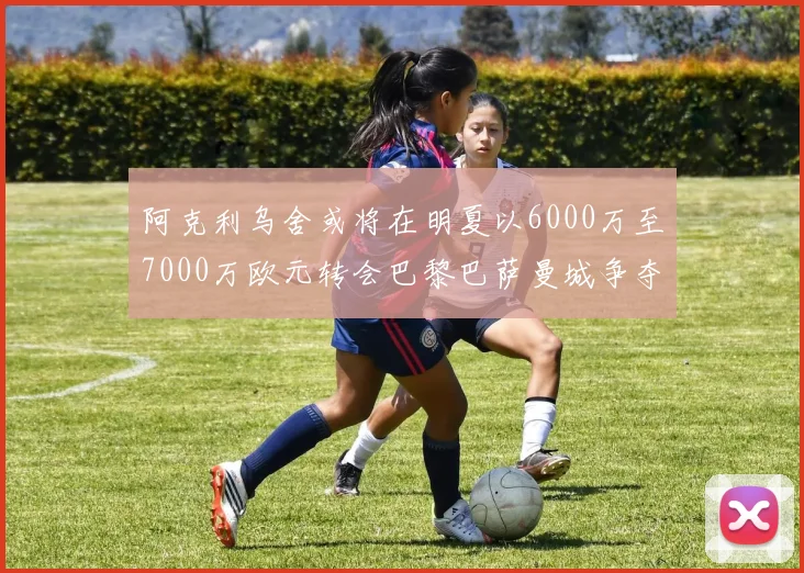 阿克利乌舍或将在明夏以6000万至7000万欧元转会巴黎巴萨曼城争夺战升级